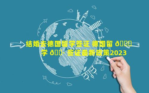 结婚去德国留学签证 德国留 🍁 学 🌷 签证最新政策2023